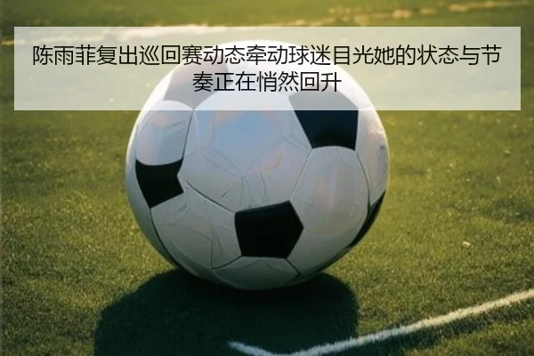 陈雨菲复出巡回赛动态牵动球迷目光她的状态与节奏正在悄然回升