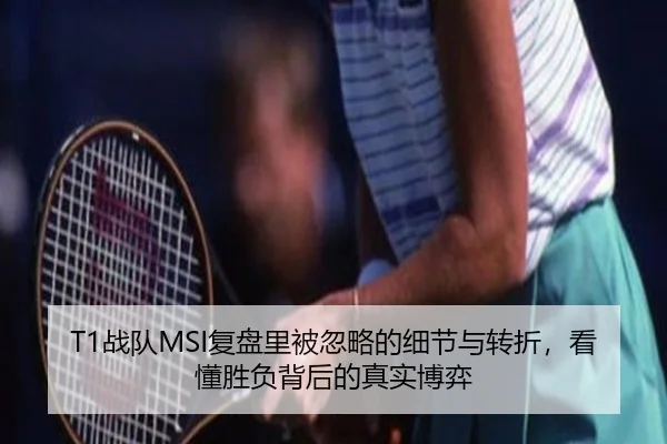 T1战队MSI复盘里被忽略的细节与转折，看懂胜负背后的真实博弈